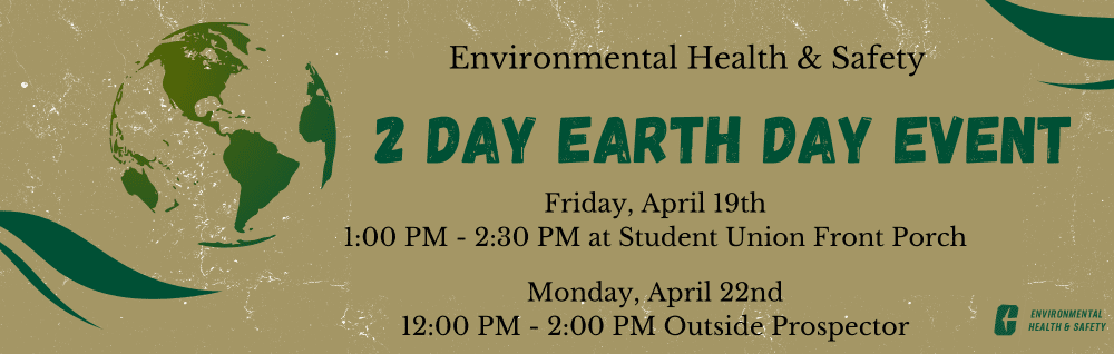 Environmental Health and Safety 
2 Day Earth Day Event
Friday April 19th 1:00PM- 2:30PM at Student Union Front Porch
Monday April 22nd 12:00PM-2:00 PM Outside Prospector